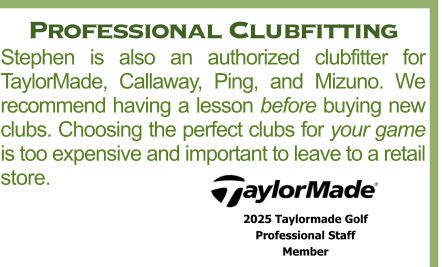 Professional Clubfitting Stephen is also an authorized clubfitter for TaylorMade, Callaway, Ping, and Mizuno. We recommend having a lesson before buying new clubs. Choosing the perfect clubs for your game is too expensive and important to leave to a retail store. 2025 Taylormade Golf  Professional Staff  Member