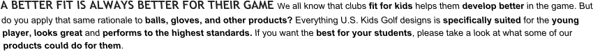 A BETTER FIT IS ALWAYS BETTER FOR THEIR GAME We all know that clubs fit for kids helps them develop better in the game. But do you apply that same rationale to balls, gloves, and other products? Everything U.S. Kids Golf designs is specifically suited for the young player, looks great and performs to the highest standards. If you want the best for your students, please take a look at what some of our products could do for them.