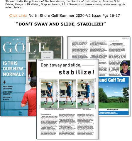 Click Link: North Shore Golf Summer 2020-V2 Issue Pg: 16-17   Shown: Under the guidance of Stephen Ventre, the director of Instruction at Paradise Gold Driving Range in Middleton, Stephen Nason, 12 of Swampscott takes a swing while wearing his roller blades. “DON’T SWAY AND SLIDE, STABILIZE!”